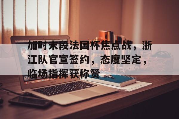 爱游戏包含加时末段法国杯焦点战，浙江队官宣签约，态度坚定，临场指挥获称赞的词条